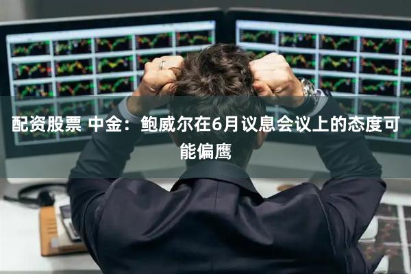 配资股票 中金：鲍威尔在6月议息会议上的态度可能偏鹰