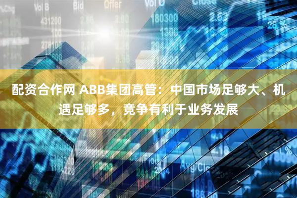 配资合作网 ABB集团高管：中国市场足够大、机遇足够多，竞争有利于业务发展