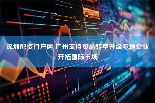 深圳配资门户网 广州支持贸易转型升级基地企业开拓国际市场