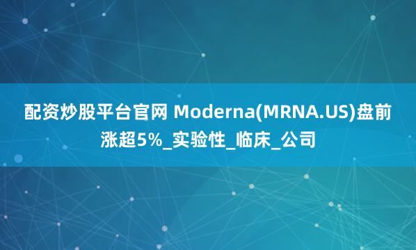 配资炒股平台官网 Moderna(MRNA.US)盘前涨超5%_实验性_临床_公司
