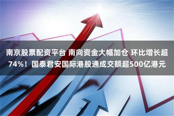 南京股票配资平台 南向资金大幅加仓 环比增长超74%！国泰君安国际港股通成交额超500亿港元