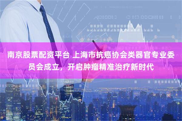 南京股票配资平台 上海市抗癌协会类器官专业委员会成立，开启肿瘤精准治疗新时代