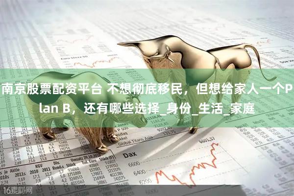 南京股票配资平台 不想彻底移民，但想给家人一个Plan B，还有哪些选择_身份_生活_家庭