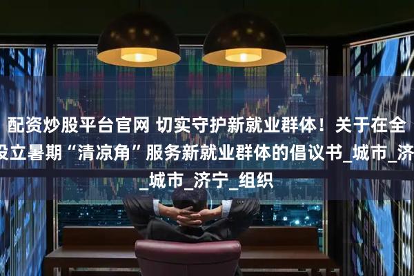 配资炒股平台官网 切实守护新就业群体！关于在全市广泛设立暑期“清凉角”服务新就业群体的倡议书_城市_济宁_组织