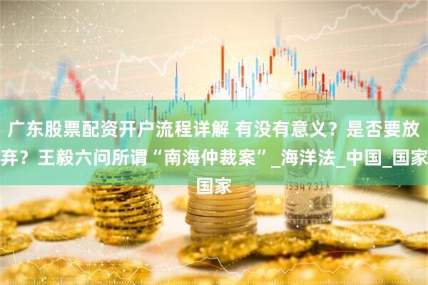 广东股票配资开户流程详解 有没有意义？是否要放弃？王毅六问所谓“南海仲裁案”_海洋法_中国_国家