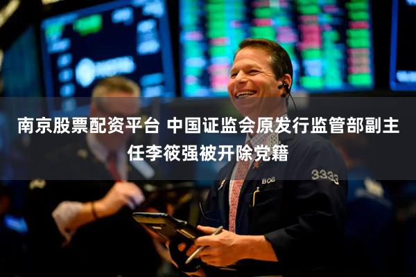 南京股票配资平台 中国证监会原发行监管部副主任李筱强被开除党籍