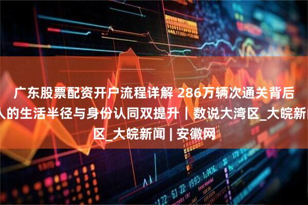 广东股票配资开户流程详解 286万辆次通关背后：大湾区人的生活半径与身份认同双提升｜数说大湾区_大皖新闻 | 安徽网