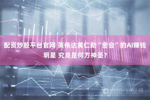配资炒股平台官网 英伟达黄仁勋“密会”的AI赚钱明星 究竟是何方神圣？