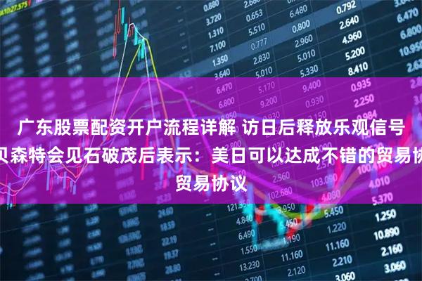 广东股票配资开户流程详解 访日后释放乐观信号，贝森特会见石破茂后表示：美日可以达成不错的贸易协议