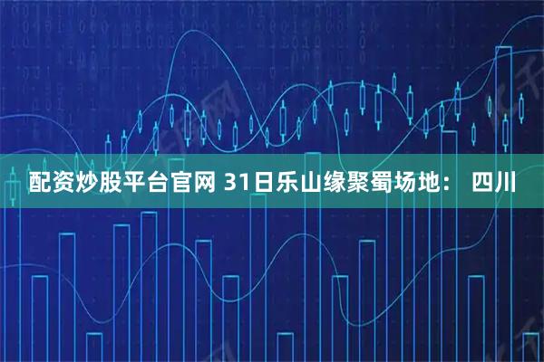 配资炒股平台官网 31日乐山缘聚蜀场地： 四川