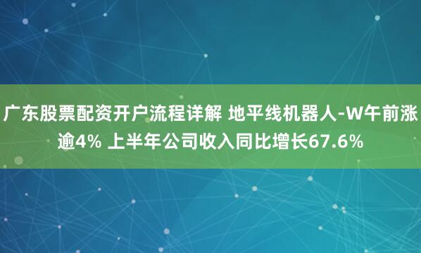 广东股票配资开户流程详解 地平线机器人-W午前涨逾4% 上半年公司收入同比增长67.6%