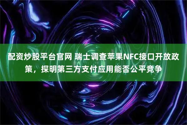 配资炒股平台官网 瑞士调查苹果NFC接口开放政策，探明第三方支付应用能否公平竞争