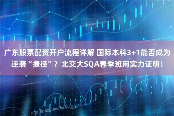 广东股票配资开户流程详解 国际本科3+1能否成为逆袭“捷径”？北交大SQA春季班用实力证明！