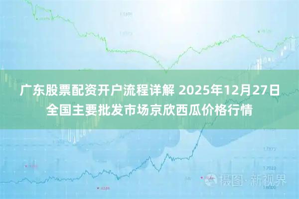 广东股票配资开户流程详解 2025年12月27日全国主要批发市场京欣西瓜价格行情