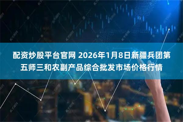 配资炒股平台官网 2026年1月8日新疆兵团第五师三和农副产品综合批发市场价格行情
