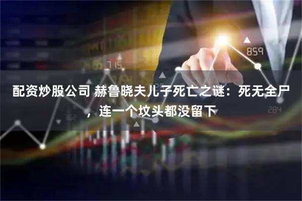配资炒股公司 赫鲁晓夫儿子死亡之谜：死无全尸，连一个坟头都没留下