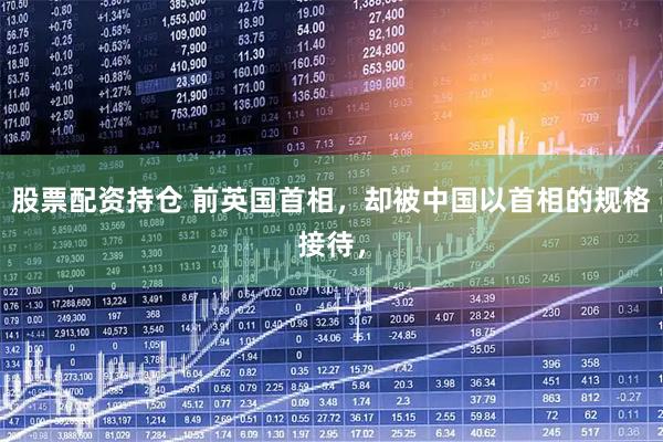 股票配资持仓 前英国首相，却被中国以首相的规格接待，