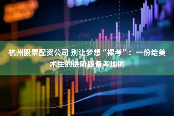 杭州股票配资公司 别让梦想“裸考”：一份给美术生的进阶版备考地图