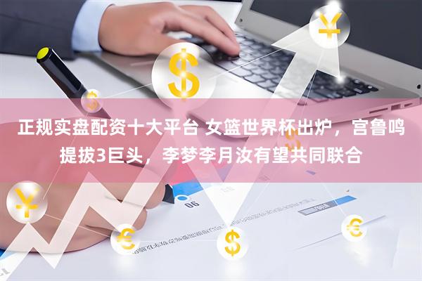 正规实盘配资十大平台 女篮世界杯出炉，宫鲁鸣提拔3巨头，李梦李月汝有望共同联合