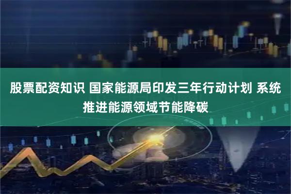 股票配资知识 国家能源局印发三年行动计划 系统推进能源领域节能降碳