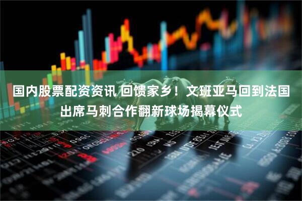 国内股票配资资讯 回馈家乡！文班亚马回到法国出席马刺合作翻新球场揭幕仪式