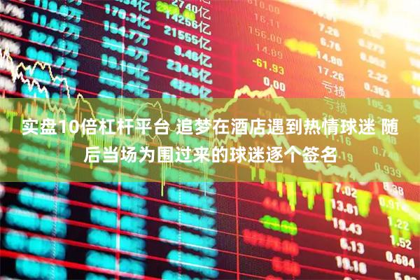 实盘10倍杠杆平台 追梦在酒店遇到热情球迷 随后当场为围过来的球迷逐个签名