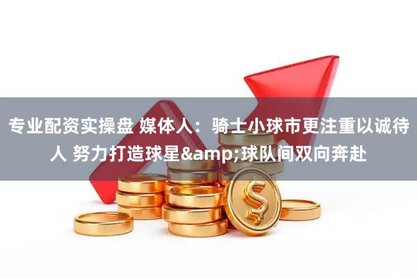 专业配资实操盘 媒体人：骑士小球市更注重以诚待人 努力打造球星&球队间双向奔赴