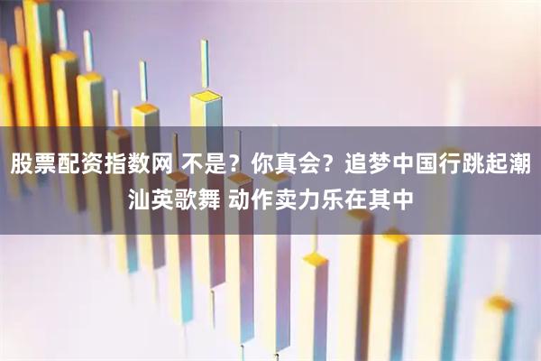 股票配资指数网 不是？你真会？追梦中国行跳起潮汕英歌舞 动作卖力乐在其中