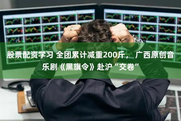 股票配资学习 全团累计减重200斤， 广西原创音乐剧《黑旗令》赴沪“交卷”